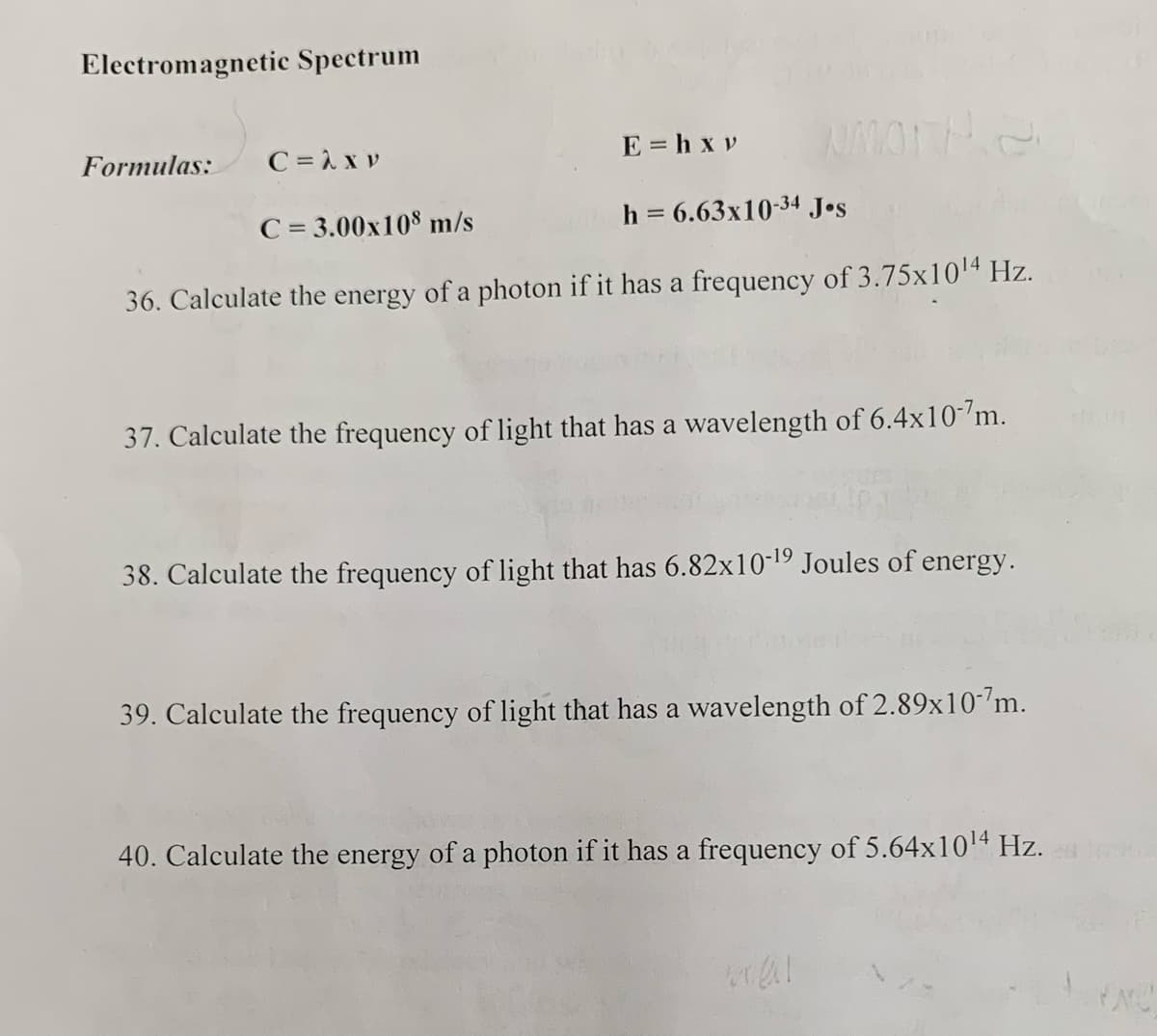 Electromagnetic Spectrum
Formulas: C=λXP
E=hxv
NMOTH 2
C = 3.00x108 m/s
h = 6.63x10-34 Jos
36. Calculate the energy of a photon if it has a frequency of 3.75x10¹4 Hz.
37. Calculate the frequency of light that has a wavelength of 6.4x10-7m.
38. Calculate the frequency of light that has 6.82x10-¹9 Joules of energy.
39. Calculate the frequency of light that has a wavelength of 2.89x10-7m.
40. Calculate the energy of a photon if it has a frequency of 5.64x10¹4 Hz.
mal
PNC