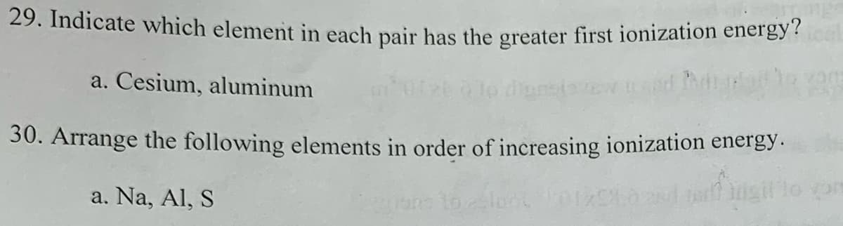 29. Indicate which element in each pair has the greater first ionization energy?
a. Cesium, aluminum
vam
30. Arrange the following elements in order of increasing ionization energy.
a. Na, Al, S
19%-lact
inigil to von