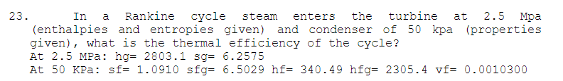 23.
In
a
Rankine
сусle
steam
enters
the
turbine
at
2.5
Мра
(enthalpies and entropies given) and condenser of 50 kpa (properties
given), what is the thermal efficiency of the cycle?
At 2.5 MPa: hg= 2803.1 sg= 6.2575
At 50 KPa: sf= 1.0910 sfg= 6.5029 hf= 340.49 hfg= 2305.4 vf= 0.0010300
