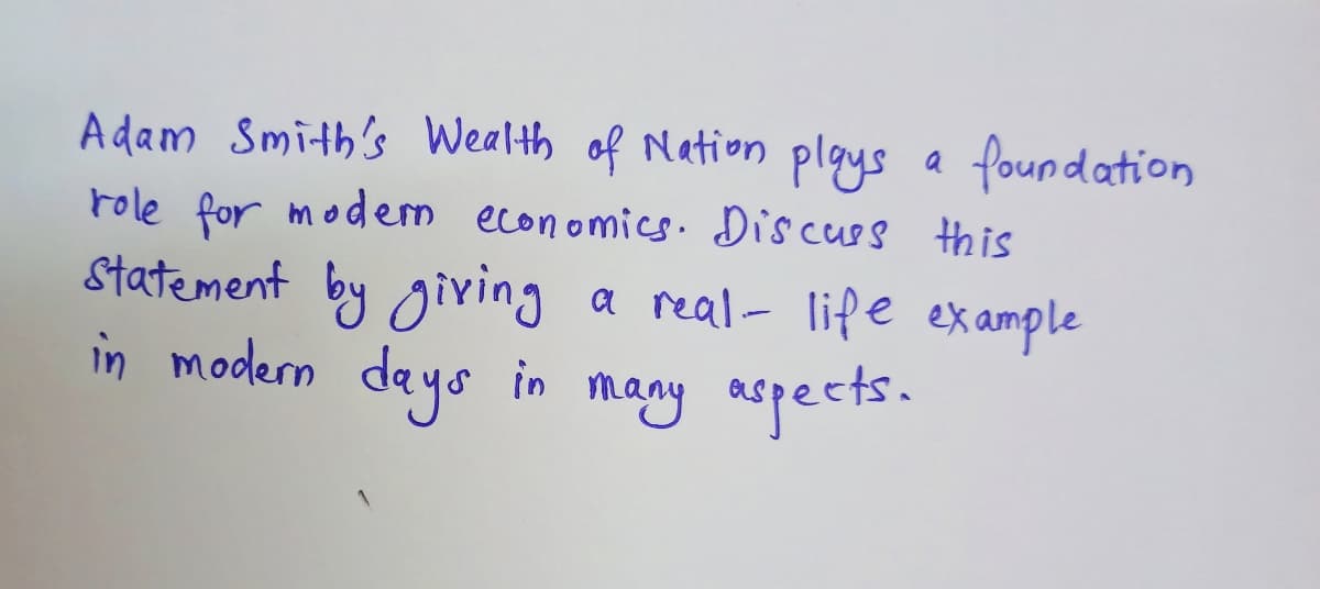 Adam Smith's Wealth of Nation plgys a foundation
role for modern economics. Discues this
Statement by giving
in modern deys in many aspects.
a real- life ex ample
