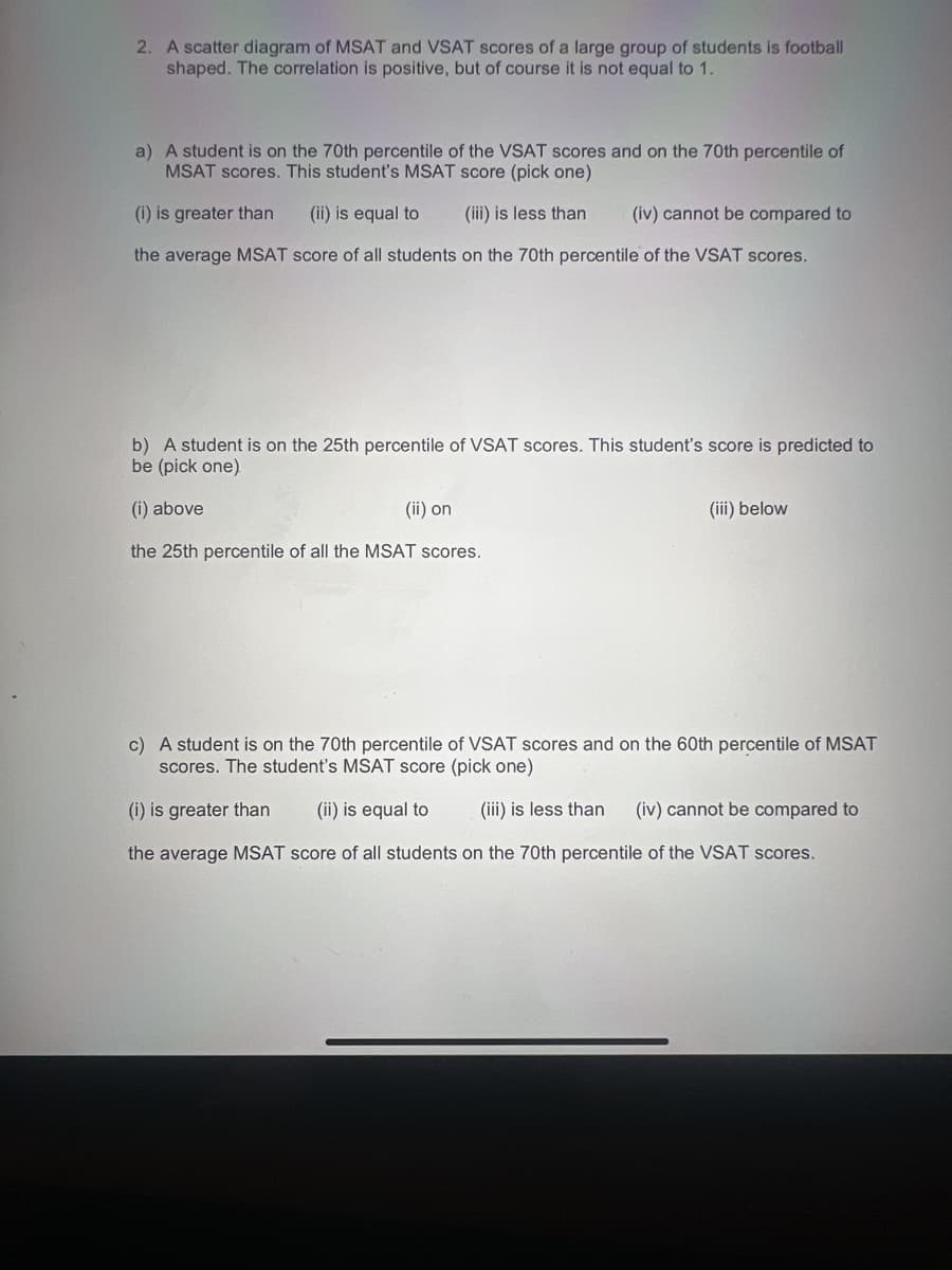 2. A scatter diagram of MSAT and VSAT scores of a large group of students is football
shaped. The correlation is positive, but of course it is not equal to 1.
a) A student is on the 70th percentile of the VSAT scores and on the 70th percentile of
MSAT scores. This student's MSAT score (pick one)
(i) is greater than (ii) is equal to
(iii) is less than
(iv) cannot be compared to
the average MSAT score of all students on the 70th percentile of the VSAT scores.
b) A student is on the 25th percentile of VSAT scores. This student's score is predicted to
be (pick one)
(i) above
(ii) on
the 25th percentile of all the MSAT scores.
(iii) below
c) A student is on the 70th percentile of VSAT scores and on the 60th percentile of MSAT
scores. The student's MSAT score (pick one)
(iii) is less than
(i) is greater than (ii) is equal to
(iv) cannot be compared to
the average MSAT score of all students on the 70th percentile of the VSAT scores.