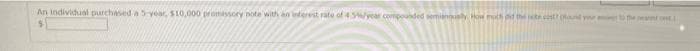 An individual purchased a 5-year, $10,000 promissory note with an interest rate of 456/year compounded semiannualy, How much did the set cost? (ound your to the near t