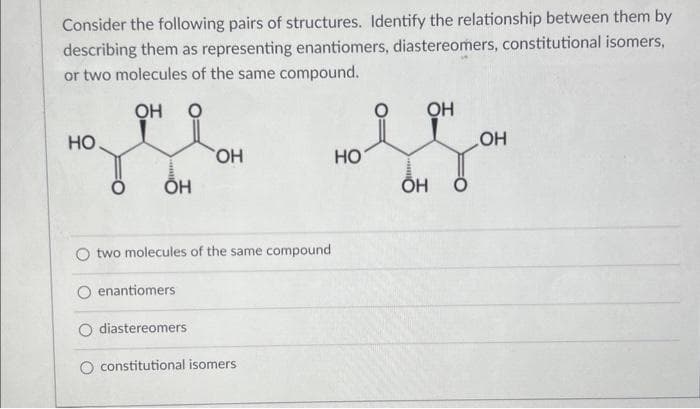 Consider the following pairs of structures. Identify the relationship between them by
describing them as representing enantiomers, diastereomers, constitutional isomers,
or two molecules of the same compound.
ОН 0
НО
ОН
two molecules of the same compound
enantiomers
OH
diastereomers
constitutional isomers
НО
ОН
OH 0
OH