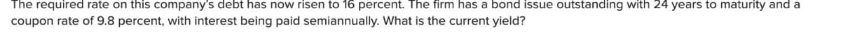 The required rate on this company's debt has now risen to 16 percent. The firm has a bond issue outstanding with 24 years to maturity and a
coupon rate of 9.8 percent, with interest being paid semiannually. What is the current yield?