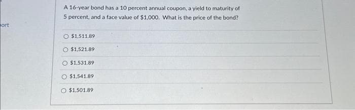 ort
A 16-year bond has a 10 percent annual coupon, a yield to maturity of
5 percent, and a face value of $1,000. What is the price of the bond?
$1,511.89
$1,521.89
$1,531.89
$1,541.89
O $1.501.89