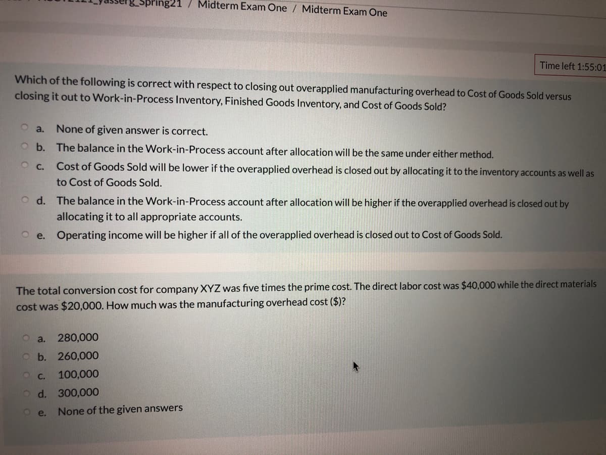pring21
Midterm Exam One / Midterm Exam One
Time left 1:55:01
Which of the following is correct with respect to closing out overapplied manufacturing overhead to Cost of Goods Sold versus
closing it out to Work-in-Process Inventory, Finished Goods Inventory, and Cost of Goods Sold?
O a.
None of given answer is correct.
b. The balance in the Work-in-Process account after allocation will be the same under either method.
O C.
Cost of Goods Sold will be lower if the overapplied overhead is closed out by allocating it to the inventory accounts as well as
to Cost of Goods Sold.
O d. The balance in the Work-in-Process account after allocation will be higher if the overapplied overhead is closed out by
allocating it to all appropriate accounts.
O e. Operating income will be higher if all of the overapplied overhead is closed out to Cost of Goods Sold.
The total conversion cost for company XYZ was five times the prime cost. The direct labor cost was $40,000 while the direct materials
cost was $20,000. How much was the manufacturing overhead cost ($)?
a.
280,000
Ob. 260,000
O C.
100,000
O d. 300,000
O e.
None of the given answers
