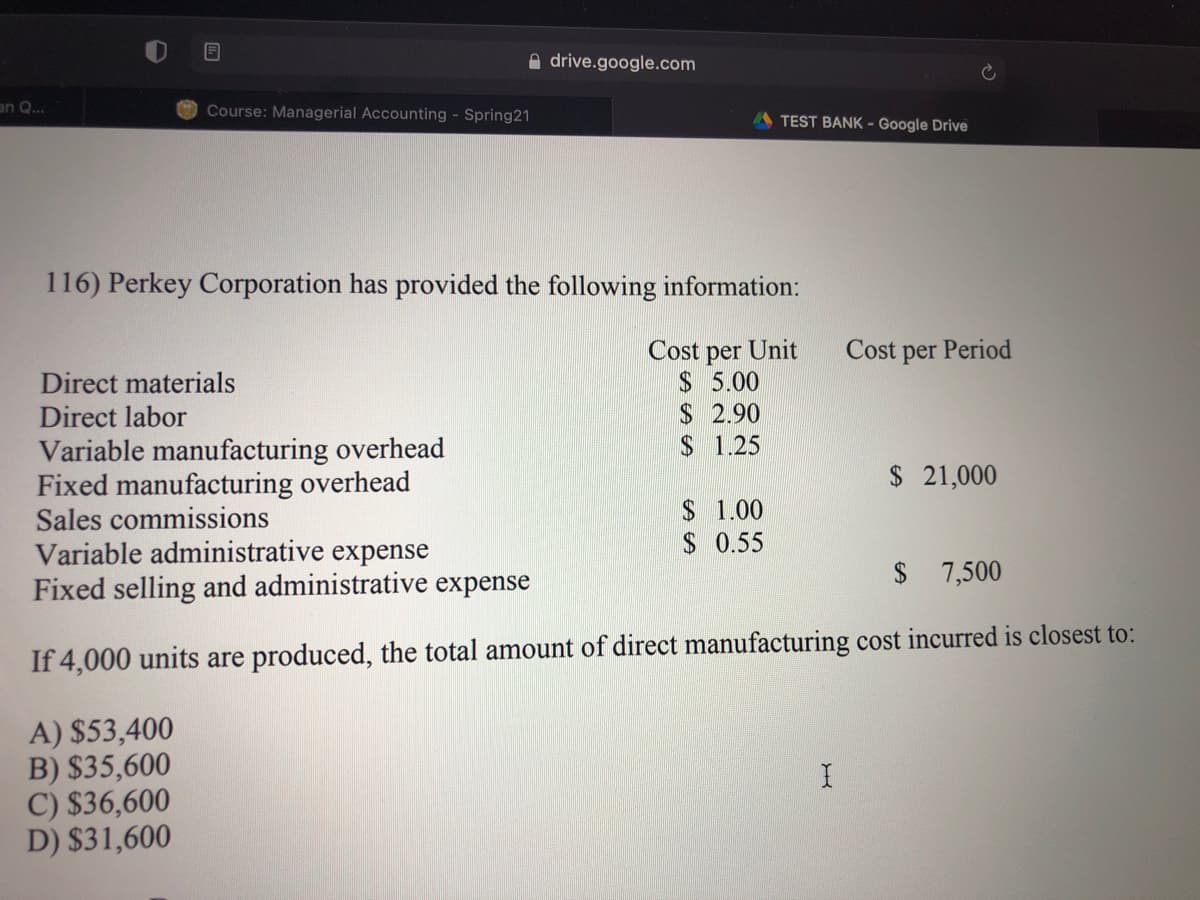 A drive.google.com
an Q..
Course: Managerial Accounting - Spring21
TEST BANK - Google Drive
116) Perkey Corporation has provided the following information:
Cost
Unit
Cost
Period
per
$ 5.00
$2.90
$ 1.25
per
Direct materials
Direct labor
Variable manufacturing overhead
Fixed manufacturing overhead
Sales commissions
Variable administrative expense
Fixed selling and administrative expense
$21,000
$ 1.00
$ 0.55
$ 7,500
If 4,000 units are produced, the total amount of direct manufacturing cost incurred is closest to:
A) $53,400
B) $35,600
C) $36,600
D) $31,600
