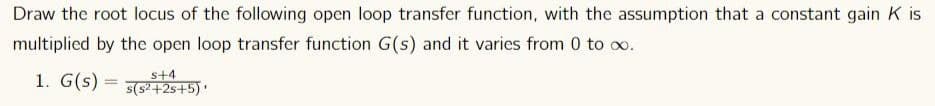 Draw the root locus of the following open loop transfer function, with the assumption that a constant gain K is
multiplied by the open loop transfer function G(s) and it varies from 0 to ∞.
1. G(s) =
s+4
s(s²+2s+5)