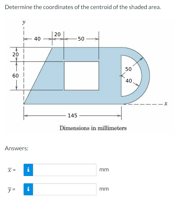 Determine the coordinates of the centroid of the shaded area.
20
y
60 I
Answers:
x =
40
20
50
145
Dimensions in millimeters
i
mm
y =
i
mm
50
40.
-x