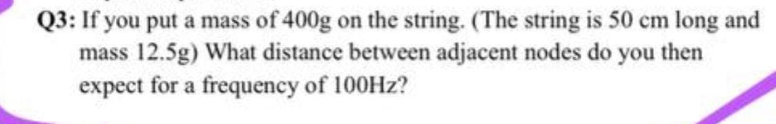 Q3: If you put a mass of 400g on the string. (The string is 50 cm long and
mass 12.5g) What distance between adjacent nodes do you then
expect for a frequency of 100Hz?