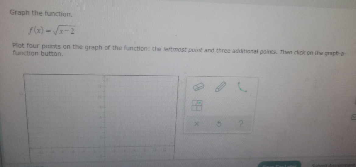 Graph the function.
f(x)=√x-2
Plot four points on the graph of the function: the leftmost point and three additional points. Then click on the graph-a-
function button.
Submit Ass