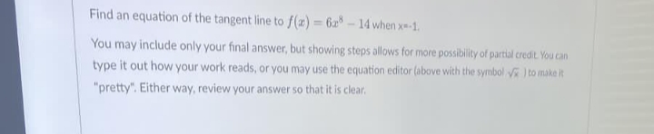 Find an equation of the tangent line to f(x) = 6x8-14 when x=-1.
You may include only your final answer, but showing steps allows for more possibility of partial credit. You can
type it out how your work reads, or you may use the equation editor (above with the symbol) to make it
"pretty". Either way, review your answer so that it is clear.