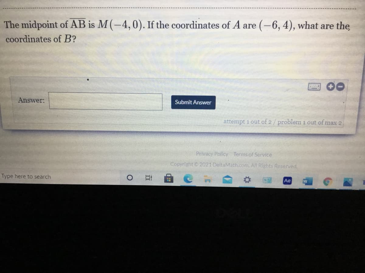 The midpoint of AB is M(-4,0). If the coordinates of A are (-6, 4), what are the
coordinates of B?
Answer:
Submit Answer
attempt 1 out of 2/problem 1 out of max 2
Privacy Policy Terms of Service
Copyright 2021 DeltaMath.com. All Rights Reserved.
Type here to search
Ae
