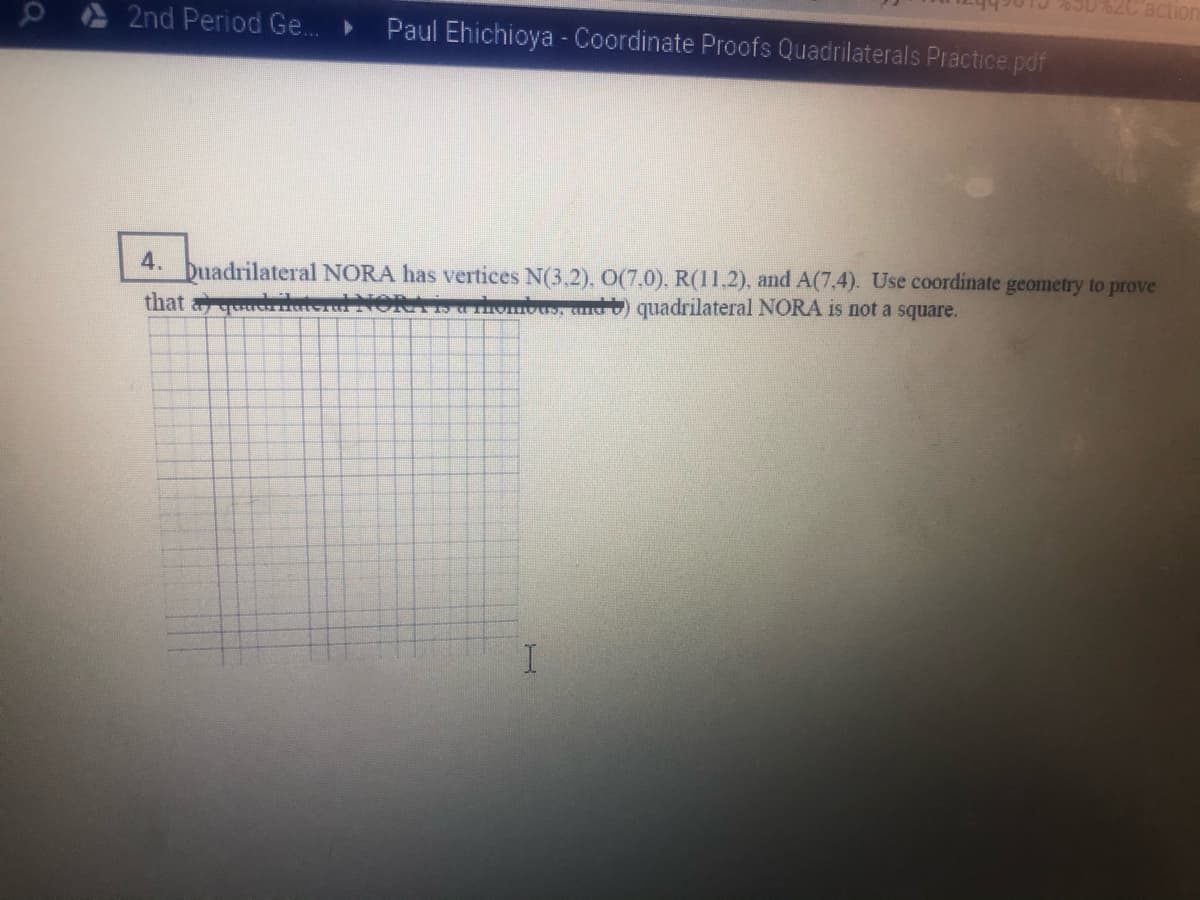 52C action
0 2nd Period Ge...
Paul Ehichioya - Coordinate Proofs Quadrilaterals Practice pdf
buadrilateral NORA has vertices N(3,2), O(7.0), R(11.2), and A(7,4). Use coordinate geometry to prove
that aquadrila
4.
su rhombus, ) quadrilateral NORA is not a square.
I.
