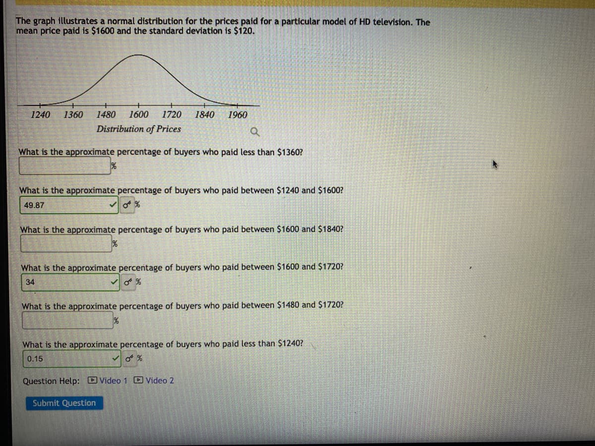 The graph illustrates a normal distribution for the prices paid for a particular model of HD television. The
mean price paid is $1600 and the standard deviation is $120.
1240 1360 1480 1600 1720
Distribution of Prices
Q
What is the approximate percentage of buyers who paid less than $1360?
1840
1960
What is the approximate percentage of buyers who paid between $1240 and $1600?
49.87
✓0%
What is the approximate percentage buyers who paid between $1600 and
What is the approximate percentage of buyers who paid between $1600 and $1720?
0 %
34
What is the approximate percentage of buyers who paid between $1480 and $1720?
Question Help: Video 1 Video 2
What is the approximate percentage of buyers who paid less than $1240?
0.15
✓0%
Submit Question