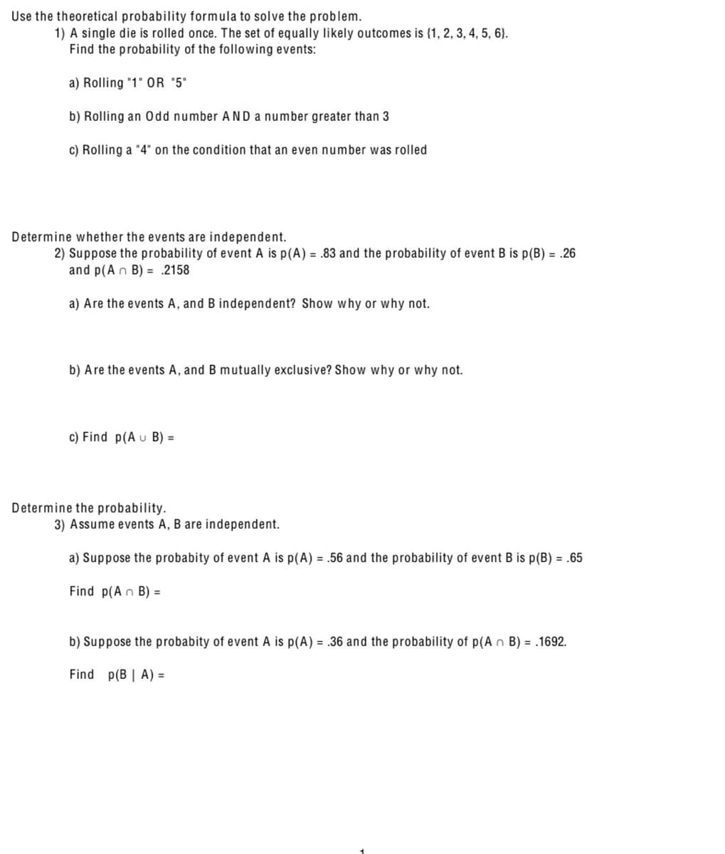 Use the theoretical probability formula to solve the problem.
1) A single die is rolled once. The set of equally likely outcomes is {1, 2, 3, 4, 5, 6).
Find the probability of the following events:
a) Rolling "1" OR "5"
b) Rolling an Odd number AND a number greater than 3
c) Rolling a "4" on the condition that an even number was rolled
Determine whether the events are independent.
2) Suppose the probability of event A is p(A) = .83 and the probability of event B is p(B) = .26
and p (An B) = 2158
a) Are the events A, and B independent? Show why or why not.
b) Are the events A, and B mutually exclusive? Show why or why not.
c) Find p(A u B) =
Determine the probability.
3) Assume events A, B are independent.
a) Suppose the probabity of event A is p(A) = .56 and the probability of event B is p(B) = .65
Find p(An B) =
b) Suppose the probabity of event A is p(A) = .36 and the probability of p(A n B) = .1692.
Find p(B | A) =