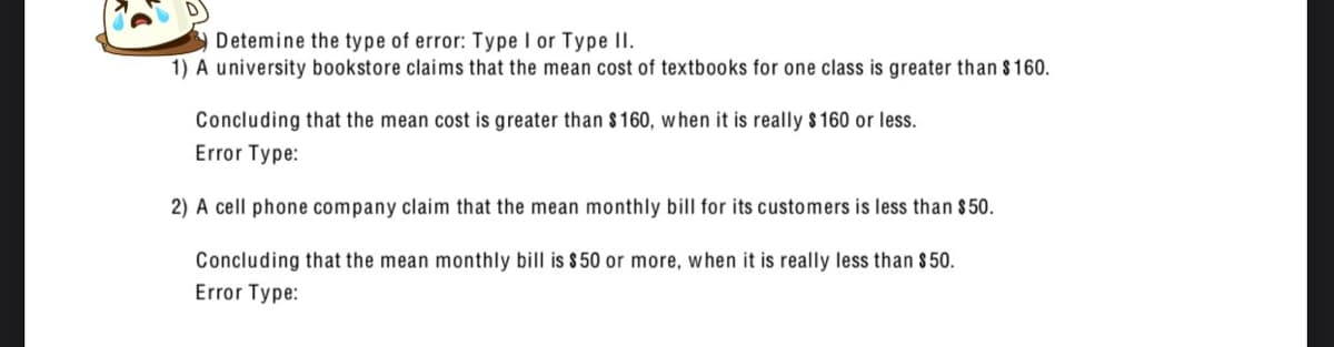 O Detemine the type of error: Type I or Type II.
1) A university bookstore claims that the mean cost of textbooks for one class is greater than $160.
Concluding that the mean cost is greater than $160, when it is really $160 or less.
Error Type:
2) A cell phone company claim that the mean monthly bill for its customers is less than $50.
Concluding that the mean monthly bill is $50 or more, when it is really less than $50.
Error Type: