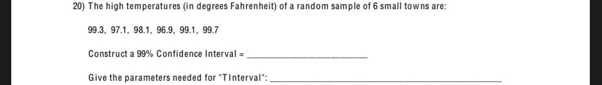 20) The high temperatures (in degrees Fahrenheit) of a random sample of 6 small towns are:
99.3, 97.1, 98.1, 96.9, 99.1, 99.7
Construct a 99% Confidence Interval =
Give the parameters needed for "TInterval":