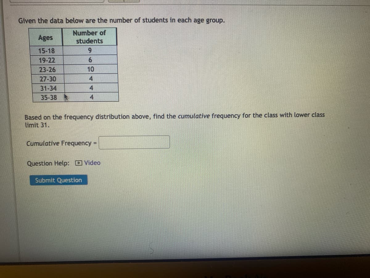 Given the data below are the number of students in each age group.
Number of
students
9
6
10
4
4
4
Ages
15-18
19-22
23-26
27-30
31-34
35-38
Based on the frequency distribution above, find the cumulative frequency for the class with lower class
limit 31.
Cumulative Frequency =
Question Help: Video
Submit Question