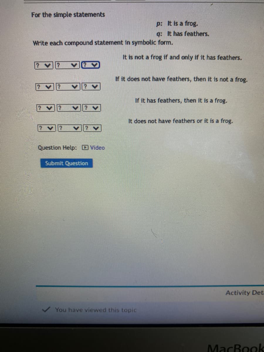 For the simple statements
Write each compound statement in symbolic form.
? V 2
2 y 2
2
?V
Question Help: Video
Submit Question
p: It is a frog.
q: It has feathers.
It is not a frog if and only if it has feathers.
If it does not have feathers, then it is not a frog.
If it has feathers, then it is a frog.
It does not have feathers or it is a frog.
You have viewed this topic
Activity Deta
MacBook