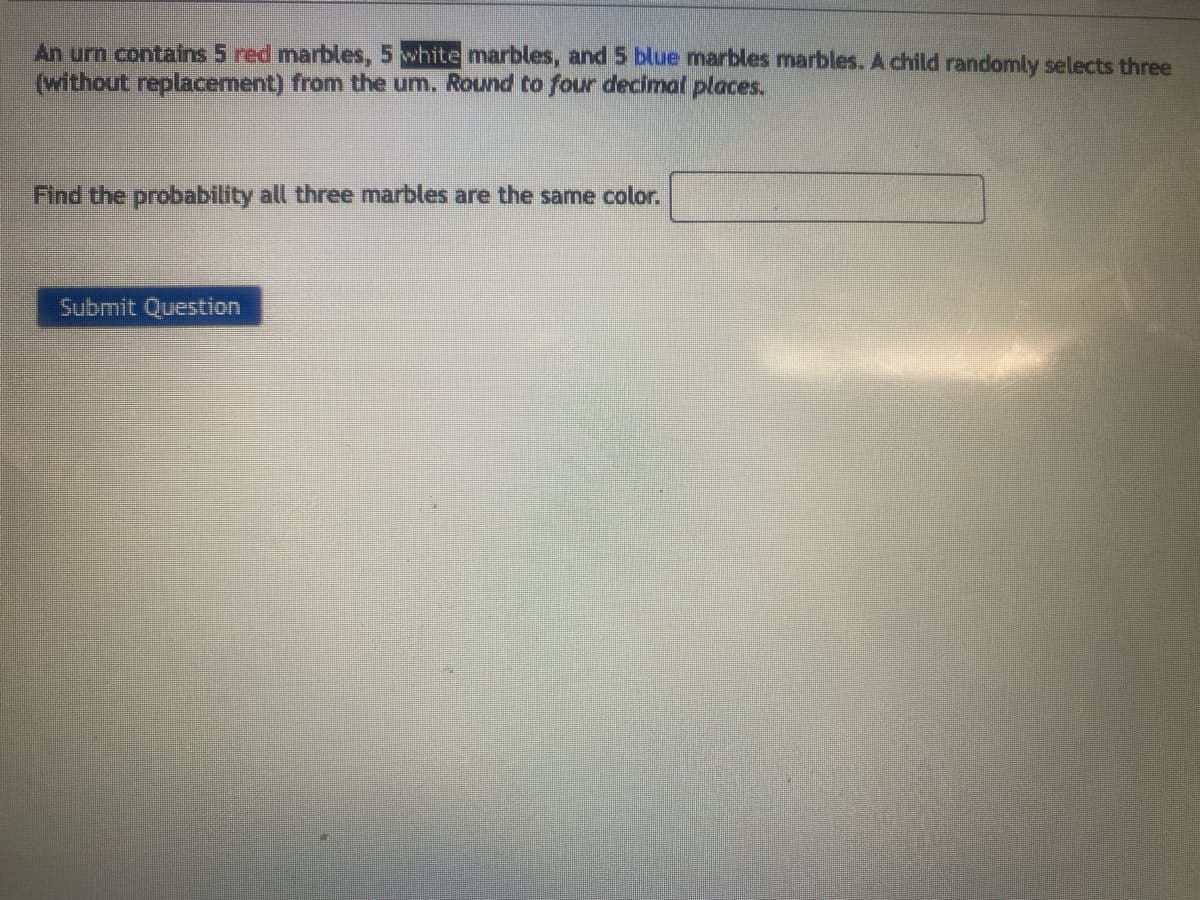 An urn contains 5 red marbles, 5 white marbles, and 5 blue marbles marbles. A child randomly selects three
(without replacement) from the um. Round to four decimal places.
Find the probability all three marbles are the same color.
Submit Question
