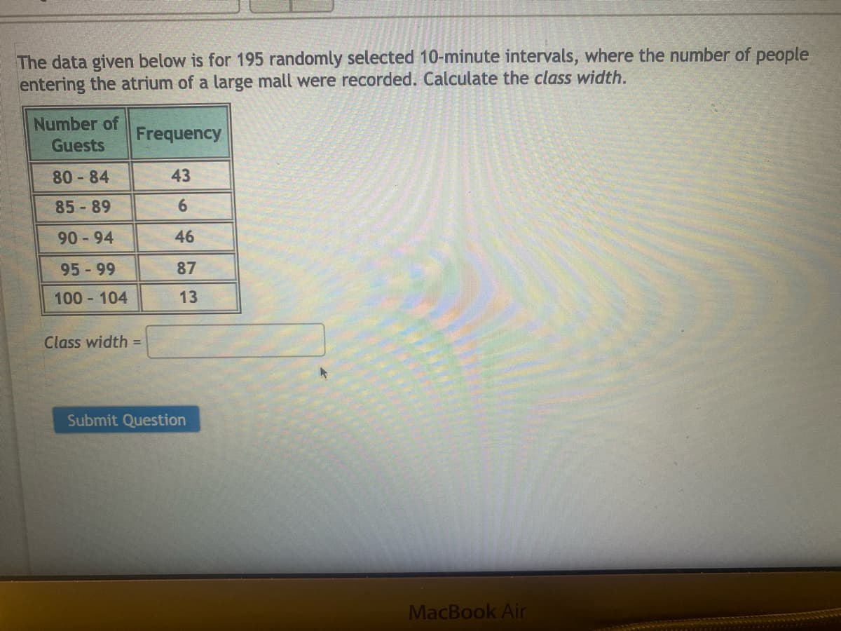 The data given below is for 195 randomly selected 10-minute intervals, where the number of people
entering the atrium of a large mall were recorded. Calculate the class width.
Number of
Guests
80-84
85-89
90-94
95 - 99
100-104
Frequency
Class width=
43
6
46
87
13
Submit Question
MacBook Air