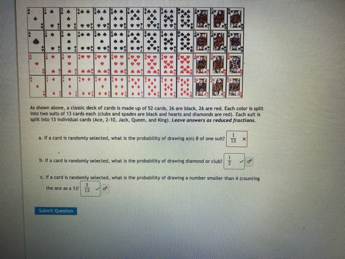 $2
>
•
C
H
20 5
+
+
$
**
ON
S
..
+
66
+
+
**
Submit Question
●
Call
GA
v
70 0
4
A A AA
**
4
FOO +
+
As shown above, a classic deck of cards is made up of 52 cards, 26 are black, 26 are red. Each color is split
into two suits of 13 cards each (clubs and spades are black and hearts and diamonds are red). Each suit is
split into 13 individual cards (Ace, 2-10, Jack, Queen, and King). Leave answers as reduced fractions.
a. If a card is randomly selected, what is the probability of drawing a(n) 8 of one suit?
b. If a card is randomly selected, what is the probability of drawing diamond or club?
E
of
1
13 X
1
2
c. If a card is randomly selected, what is the probability of drawing a number smaller than 4 (counting
3
the ace as a 1)? 13
✓o