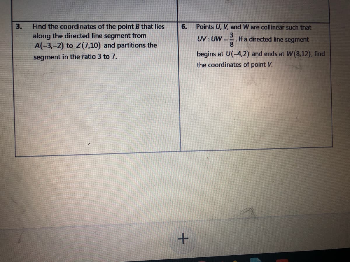 Find the coordinates of the point B that lies
along the directed line segment from
A(-3,-2) to Z(7,10) and partitions the
3.
6.
Points U, V, and W are collinear such that
UV:UW =
.If a directed line segment
8
begins at U(-4,2) and ends at W(8,12), find
segment in the ratio 3 to 7.
the coordinates of point V.
