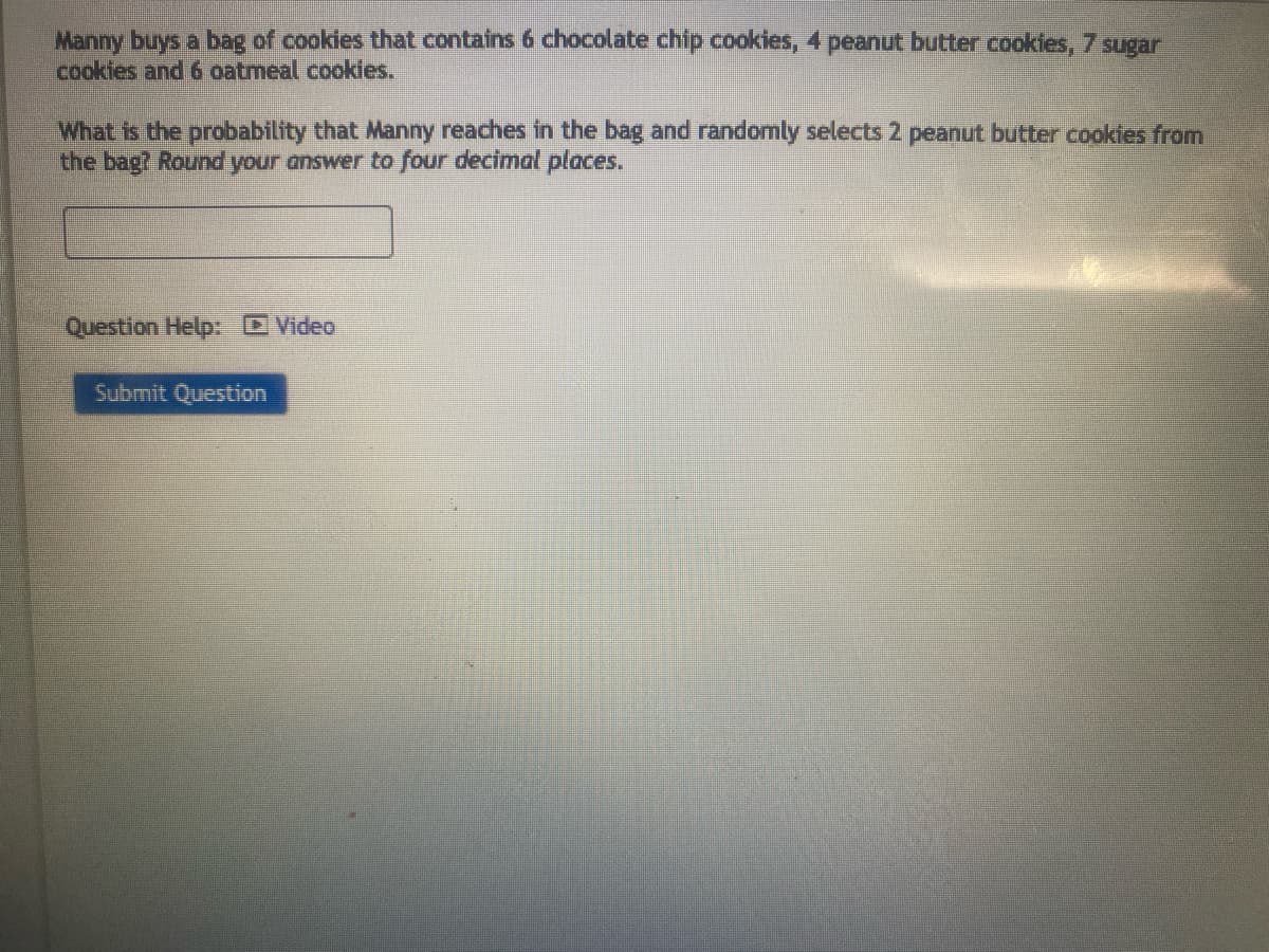 Manny buys a bag of cookies that contains 6 chocolate chip cookies, 4 peanut butter cookies, 7 sugar
cookies and 6 oatmeal cookies.
What is the probability that Manny reaches in the bag and randomly selects 2 peanut butter cookies from
the bag? Round your answer to four decimal places.
Question Help: Video
Submit Question