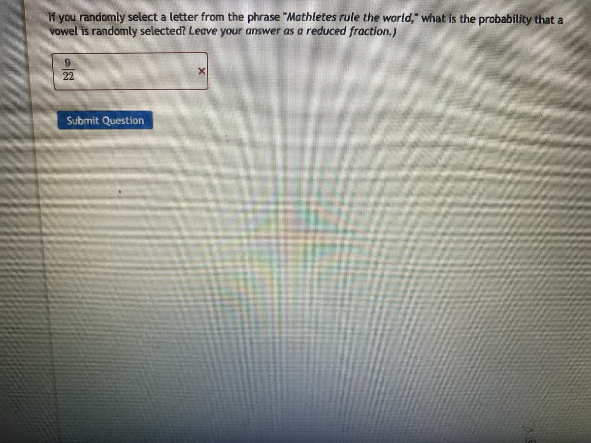 If you randomly select a letter from the phrase "Mathletes rule the world," what is the probability that a
vowel is randomly selected? Leave your answer as a reduced fraction.)
Submit Question