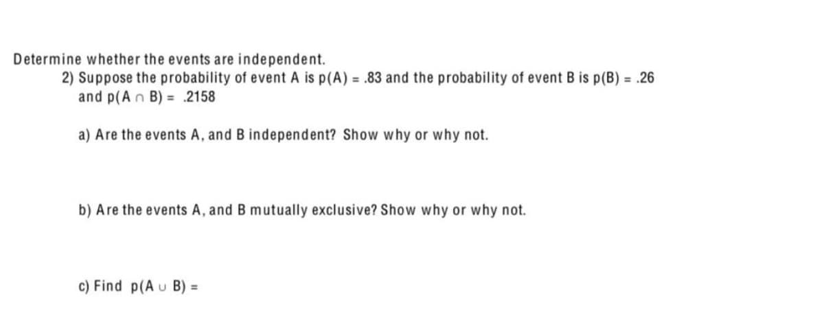 Determine whether the events are independent.
2) Suppose the probability of event A is p(A) = .83 and the probability of event B is p(B) = .26
and p(An B)= .2158
a) Are the events A, and B independent? Show why or why not.
b) Are the events A, and B mutually exclusive? Show why or why not.
c) Find p(A U B)
=