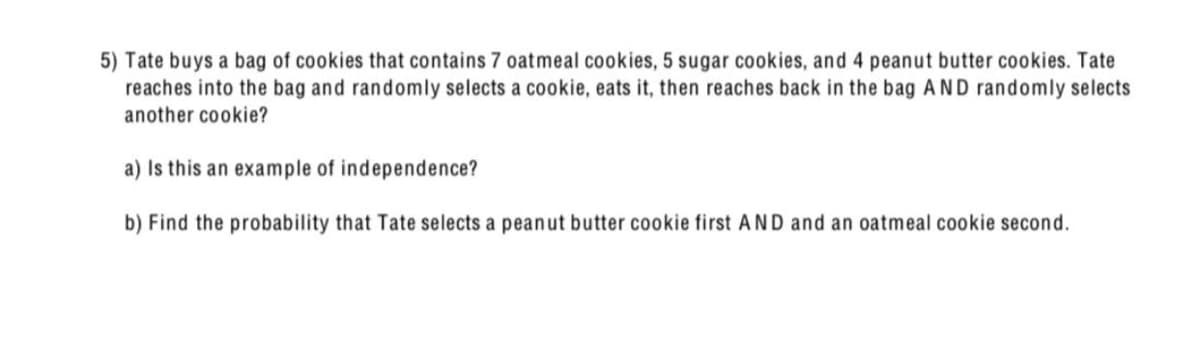 5) Tate buys a bag of cookies that contains 7 oatmeal cookies, 5 sugar cookies, and 4 peanut butter cookies. Tate
reaches into the bag and randomly selects a cookie, eats it, then reaches back in the bag AND randomly selects
another cookie?
a) Is this an example of independence?
b) Find the probability that Tate selects a peanut butter cookie first AND and an oatmeal cookie second.