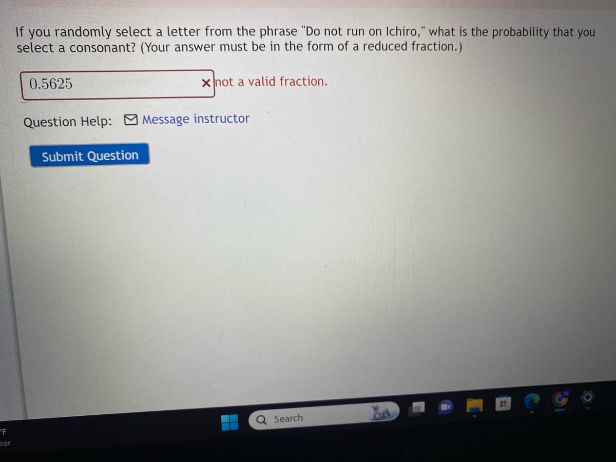 PF
ear
If you randomly select a letter from the phrase "Do not run on Ichiro," what is the probability that you
select a consonant? (Your answer must be in the form of a reduced fraction.)
0.5625
x not a valid fraction.
Question Help: Message instructor
Submit Question
Q Search
H