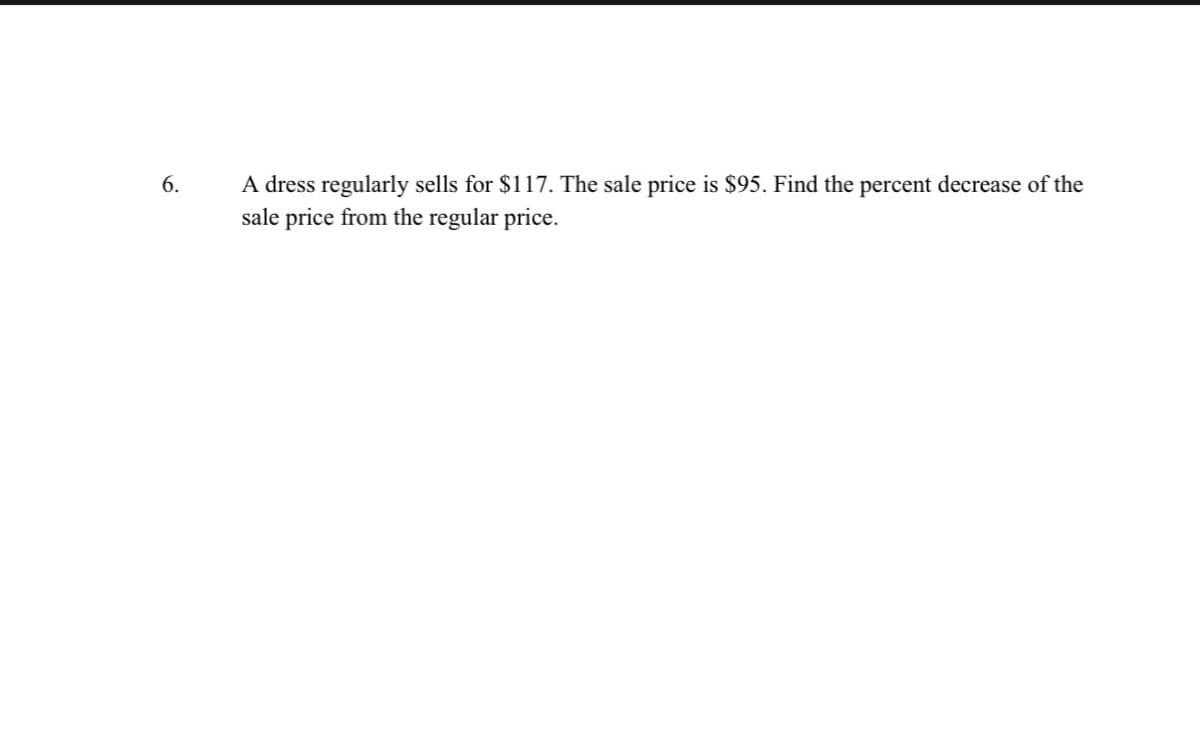 6.
A dress regularly sells for $117. The sale price is $95. Find the percent decrease of the
sale price from the regular price.