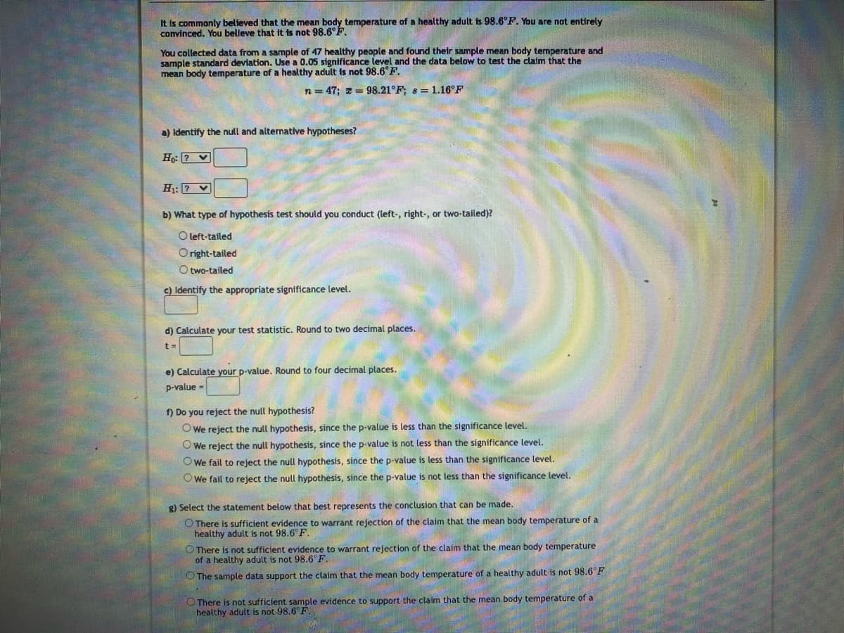 It is commonly believed that the mean body temperature of a healthy adult is 98.6°F. You are not entirely
convinced. You believe that it is not 98.6°F.
You collected data from a sample of 47 healthy people and found their sample mean body temperature and
sample standard deviation. Use a 0.05 significance level and the data below to test the claim that the
mean body temperature of a healthy adult is not 98.6°F.
n = 47; x = 98.21°F; s=1.16°F
a) Identify the null and alternative hypotheses?
Ho: V
H₁: ?
b) What type of hypothesis test should you conduct (left-, right-, or two-tailed)?
O left-tailed
Oright-tailed
O two-tailed
c) Identify the appropriate significance level.
d) Calculate your test statistic. Round to two decimal places.
t =
e) Calculate your p-value. Round to four decimal places.
p-value =
f) Do you reject the null hypothesis?
We reject the null hypothesis, since the p-value is less than the significance level.
We reject the null hypothesis, since the p-value is not less than the significance level.
We fail to reject the null hypothesis, since the p-value is less than the significance level.
We fail to reject the null hypothesis, since the p-value is not less than the significance level.
g) Select the statement below that best represents the conclusion that can be made.
O There is sufficient evidence to warrant rejection of the claim that the mean body temperature of a
healthy adult is not 98.6°F.
There is not sufficient evidence to warrant rejection of the claim that the mean body temperature
of a healthy adult is not 98.6°F.
The sample data support the claim that the mean body temperature of a healthy adult is not 98.6°F
There is not sufficient sample evidence to support the claim that the mean body temperature of a
healthy adult is not 98.6°F.