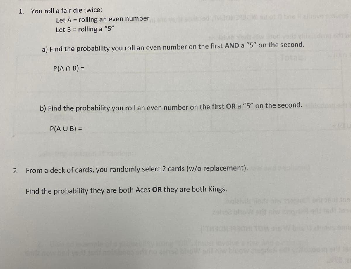 1. You roll a fair die twice:
Let A = rolling an even number
Let B = rolling a "5"
bad TV2042930M ad oz bns zinove smučes
a) Find the probability you roll an even number on the first AND a "5" on the second.
Totals.
P(An B) =
b) Find the probability you roll an even number on the first OR a "5" on the second.
P(A U B) =
2. From a deck of cards, you randomly select 2 cards (w/o replacement).
Find the probability they are both Aces OR they are both Kings.
(ITMOME
thy sing "OR". (must inv
bhow sil niw bloow ne