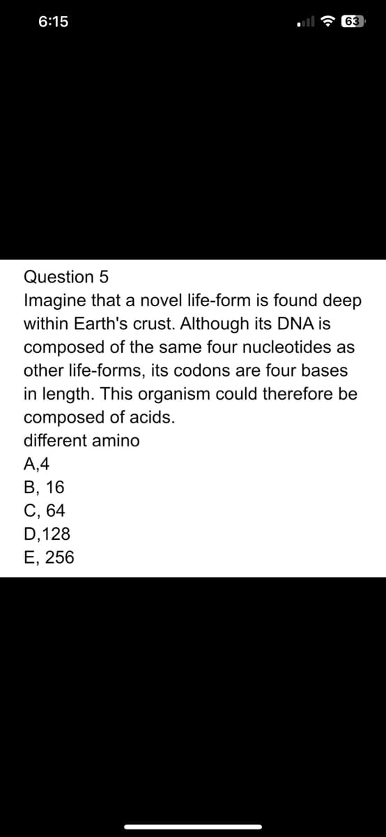 6:15
63
Question 5
Imagine that a novel life-form is found deep
within Earth's crust. Although its DNA is
composed of the same four nucleotides as
other life-forms, its codons are four bases
in length. This organism could therefore be
composed of acids.
different amino
A,4
B, 16
C, 64
D, 128
E, 256
