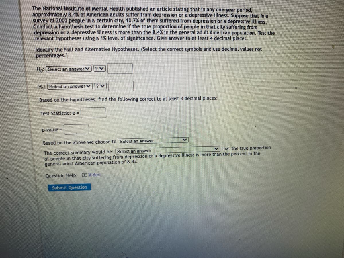 The National Institute of Mental Health published an article stating that in any one-year period,
approximately 8.4% of American adults suffer from depression or a depressive illness. Suppose that in a
survey of 2000 people in a certain city, 10.7% of them suffered from depression or a depressive illness.
Conduct a hypothesis test to determine if the true proportion of people in that city suffering from
depression or a depressive illness is more than the 8.4% in the general adult American population. Test the
relevant hypotheses using a 1% level of significance. Give answer to at least 4 decimal places.
Identify the Null and Alternative Hypotheses. (Select the correct symbols and use decimal values not
percentages.)
Ho: Select an answer
H: Select an answer
?V
Based on the hypotheses, find the following correct to at least 3 decimal places:
Test Statistic: z =
p-value =
Based on the above we choose to Select an answer
The correct summary would be: Select an answer
that the true proportion
of people in that city suffering from depression or a depressive illness is more than the percent in the
general adult American population of 8.4%.
Question Help: Video
Submit Question