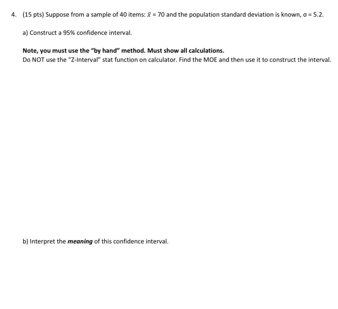 4. (15 pts) Suppose from a sample of 40 items: x = 70 and the population standard deviation is known, σ = 5.2.
a) Construct a 95% confidence interval.
Note, you must use the "by hand" method. Must show all calculations.
Do NOT use the "Z-Interval" stat function on calculator. Find the MOE and then use it to construct the interval.
b) Interpret the meaning of this confidence interval.