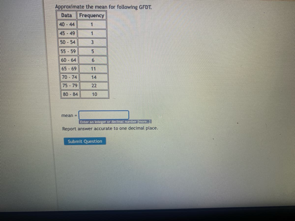 Approximate the mean for following GFDT.
Data Frequency
1
1
40-44
45-49
50-54
55-59
60-64
65-69
70-74
75-79
80-84
mean =
3
5
6
14
22
10
Enter an integer or decimal number [more..
Report answer accurate to one decimal place.
Submit Question