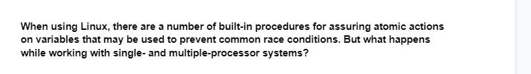 When using Linux, there are a number of built-in procedures for assuring atomic actions
on variables that may be used to prevent common race conditions. But what happens
while working with single- and multiple-processor systems?