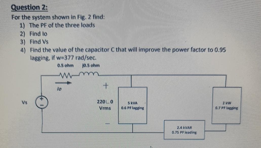 Question 2:
For the system shown in Fig. 2 find:
1) The PF of the three loads
2) Find lo
3) Find Vs
4) Find the value of the capacitor C that will improve the power factor to 0.95
lagging, if w-377 rad/sec.
0.5 ohm
jo.5 ohm
to
Vs
220L0
5 kVA
2 kW
Vrms
0.6 PFlagging
0.7 PF lagging
2.4 KVAR
0.75 PF leading
