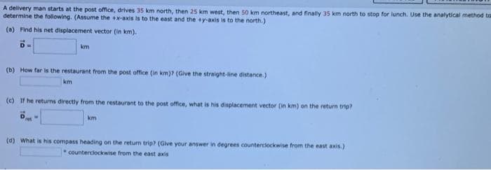 A delivery man starts at the post office, drives 35 km north, then 25 km west, then 50 km northeast, and finally 35 km north to stop for lunch. Use the analytical method ta
determine the following. (Assume the +x-axis is to the east and the +y-axis is to the north.)
(a) Find his net displacement vector (in km).
km
(b) How far is the restaurant from the post office (in km)? (Give the straight-line distance.)
km
(e) If he returns directly from the restaurant to the post office, what is his displacement vector (in km) on the return trip?
ret
km
(d) What is his compass heading on the return trip? (Give your answer in degrees counterclockwise from the east axis.)
counterciockwise from the east axis
