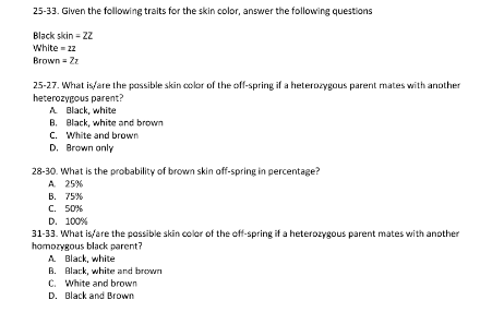 25-33. Given the following traits for the skin color, answer the following questions
Black skin - Z2
White = 22
Brown = Zz
25-27. What is/are the possible skin color of the off-spring if a heterozygous parent mates with another
heterozygous parent?
A Black, white
B. Black, white and brown
C. White and brown
D. Brown only
28-30. What is the probability of brown skin off-spring in percentage?
A 25%
В. 75%
C. 50%
D. 100%
31-33. What is/are the passible skin color of the off-spring if a heterozygous parent mates with another
homozygous black parent?
A Black, white
B. Black, white and brown
C. White and brown
D. Black and Brown
