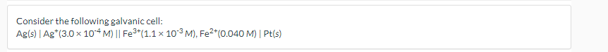 Consider the following galvanic cell:
Ag(s) | Ag*(3.0 x 104 M) || Fe3*(1.1 x 103 M), Fe2*(0.040 M) | Pt(s)
