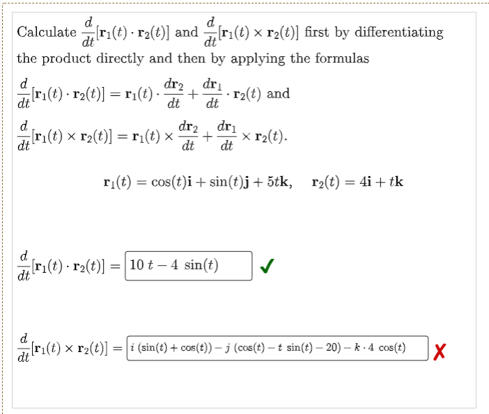 d.
dt
d
Calculate ri(t) - r2(t)] and ri(t) x r2(t)] first by differentiating
dt
the product directly and then by applying the formulas
d
r:(t) - r2(t)] = r1(t) -
dr2, dri
+
dt
r2(t) and
dt
dt
d
dr2
dri
r:(t) x r2(t)] = r:(t) ×
x r2(t).
dt
dt
dt
ri(t) = cos(t)i + sin(t)j + 5tk, r2(t) = 4i + tk
d.
[r1(t) - r2(t)] =| 10 t – 4 sin(t)
dt
d
[ri(t) x r2(t)] =| i (sin(t) + cos(t)) – j (cos(t) – t sin(t) – 20) – k - 4 cos(t)
