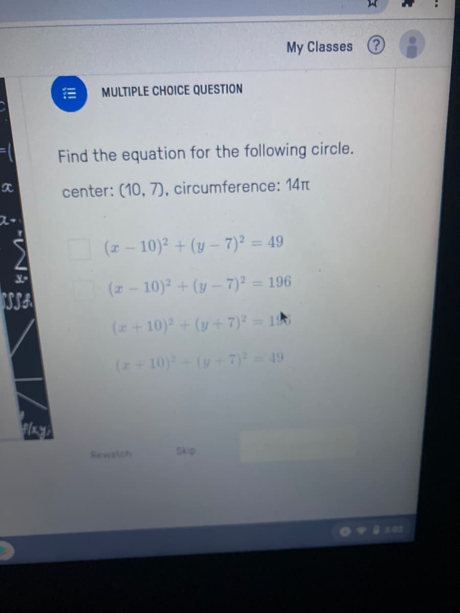 My Classes ?
MULTIPLE CHOICE QUESTION
Find the equation for the following circle.
center: (10, 7), circumference: 14T
(z- 10)2 + (y – 7)² = 49
SSA
(2- 10)2 + (y- 7)² = 196
(z + 10)2 + (y + 7)23 1초
(+10)-(y+ 7) = 49
Rewatch
Skip
302
!!!
