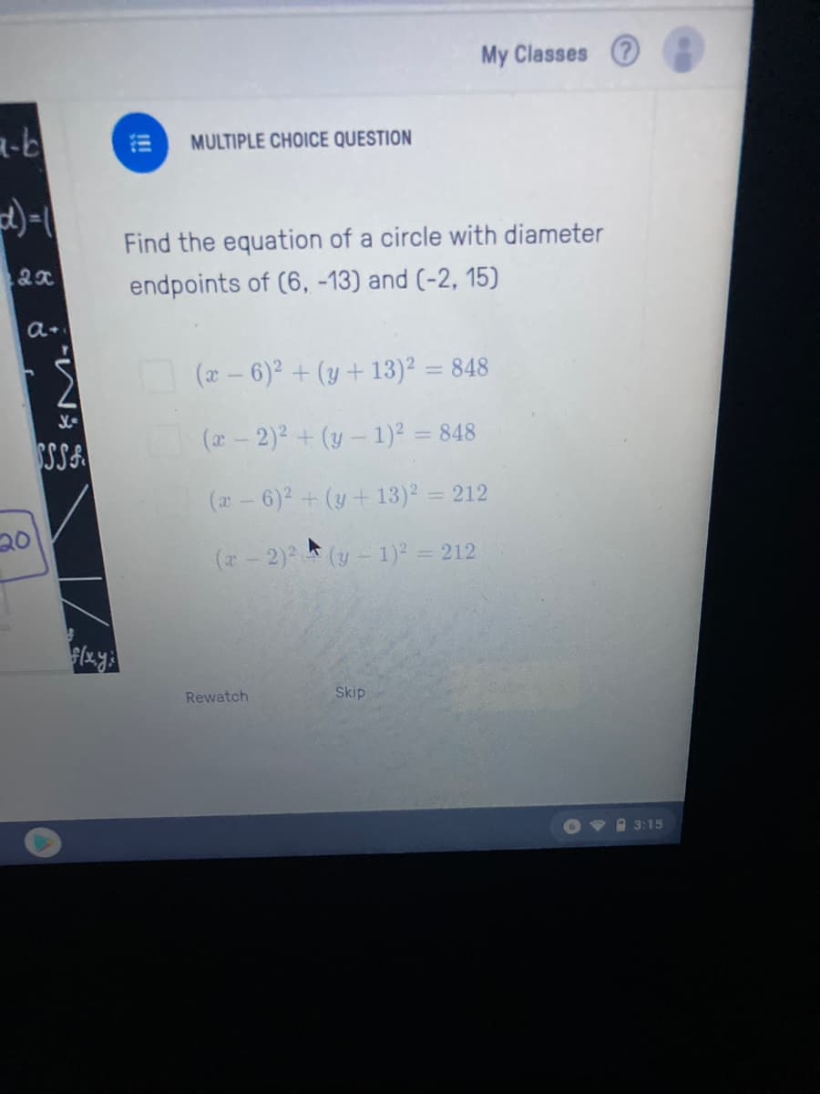 My Classes 2
MULTIPLE CHOICE QUESTION
Find the equation of a circle with diameter
endpoints of (6, -13) and (-2, 15)
(x- 6)2 + (y + 13)² = 848
%3D
SSSA
(a - 2)2 +(y- 1)? = 848
(a-6)2 + (y+ 13)2 = 212
%3D
20
(*-2) (y-1)² = 212
Rewatch
Skip
VA 3:15
!!!
