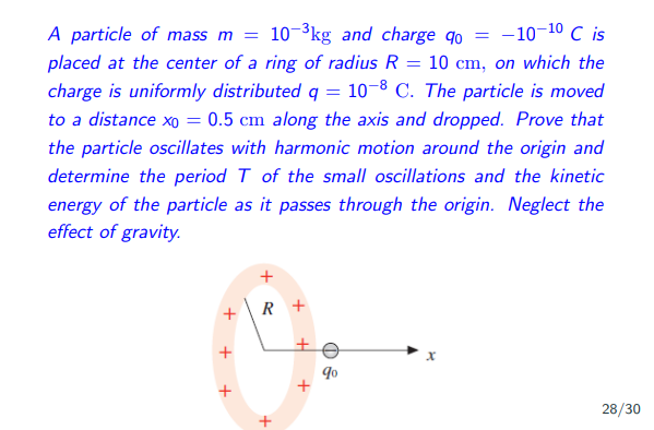 A particle of mass m = 10-³kg and charge do = -10-10 C is
placed at the center of a ring of radius R = 10 cm, on which the
charge is uniformly distributed q = 10-8 C. The particle is moved
to a distance xo = 0.5 cm along the axis and dropped. Prove that
the particle oscillates with harmonic motion around the origin and
determine the period T of the small oscillations and the kinetic
energy of the particle as it passes through the origin. Neglect the
effect of gravity.
+
+
+
R+
+
H
+
9⁰
28/30