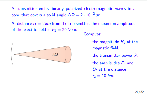 A transmitter emits linearly polarized electromagnetic waves in a
cone that covers a solid angle A = 2.10-² sr.
At distance ₁ = 2 km from the transmitter, the maximum amplitude
of the electric field is Ę₁ = 20 V/m.
ΔΩ
Compute:
the magnitude B₁ of the
magnetic field,
the transmitter power P,
the amplitudes E₂ and
B₂ at the distance
r₂ = 10 km.
20/32